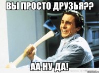 вы просто друзья?? аа ну да!