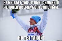 Не бывает так, чтобы сильный человек всегда был сильным. НО ТЫ ТАКОЙ!