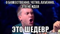 о божественно, четко, а)(уенно, это не идея ЭТО ШЕДЕВР