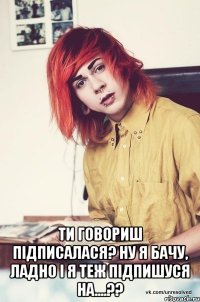  ти говориш підписалася? ну я бачу, ладно і я теж підпишуся на....??