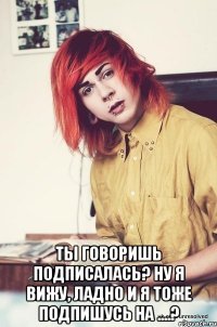  ты говоришь подписалась? ну я вижу, ладно и я тоже подпишусь на ....?