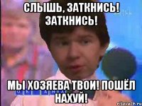 СЛЫШЬ, ЗАТКНИСЬ! ЗАТКНИСЬ! МЫ ХОЗЯЕВА ТВОИ! ПОШЁЛ НАХУЙ!