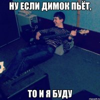Ну если Димок пьёт, То и я буду