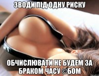 ЗВОДИ ПІД ОДНУ РИСКУ ОБЧИСЛЮВАТИ НЕ БУДЕМ ЗА БРАКОМ ЧАСУ ©БОМ