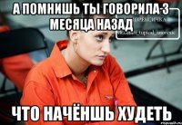 а помнишь ты говорила 3 месяца назад что начёншь худеть