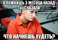 а помнишь 3 месяца назад ты сказала что начнёшь худеть?