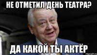 НЕ ОТМЕТИЛ ДЕНЬ ТЕАТРА? ДА КАКОЙ ТЫ АКТЁР