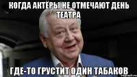 КОГДА АКТЁРЫ НЕ ОТМЕЧАЮТ ДЕНЬ ТЕАТРА ГДЕ-ТО ГРУСТИТ ОДИН ТАБАКОВ