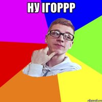 ну ігоррр 