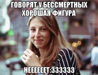 ГОВОРЯТ У БЕССМЕРТНЫХ ХОРОШАЯ ФИГУРА НЕЕЕЕЕЕТ:ЗЗЗЗЗЗ