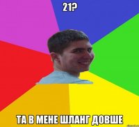 21? та в мене шланг довше