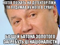 Хотів поїхать на детектор Лжи, та подумав ну його в сраку бо щей батона золотого загребуть,ці Націоналісти