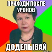 приходи после уроков доделывай