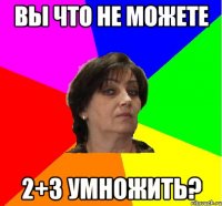 Вы что не можете 2+3 умножить?