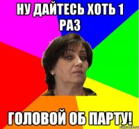 Ну дайтесь хоть 1 раз головой об парту!