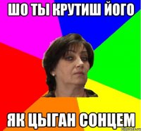 Шо ты крутиш його як цыган сонцем