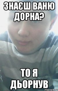 Знаєш Ваню Дорна? То я дьорнув