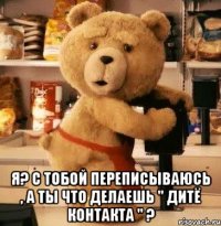  я? с тобой переписываюсь , а ты что делаешь " дитё контакта " ?