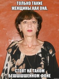 только такие женщины,как она, стоят на таком бешшшшенном фоне