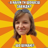 - а нахуй ти шокаєш завжди? - шо шукаю?