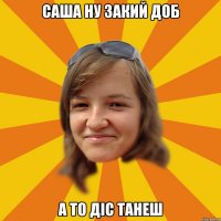 Саша ну закий доб а то діс танеш