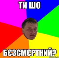 ти шо бєзсмєртний?