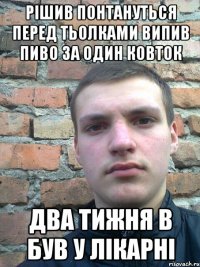 рішив понтануться перед тьолками випив пиво за один ковток два тижня в був у лікарні