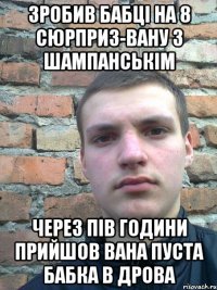зробив бабці на 8 сюрприз-вану з шампанськім через пів години прийшов вана пуста бабка в дрова