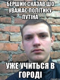 бершик сказав шо уважає політику путіна уже учиться в городі