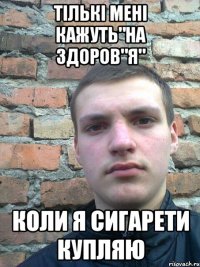 тількі мені кажуть"на здоров"я" коли я сигарети купляю