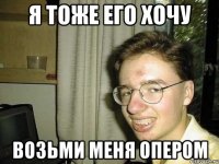 Я тоже его хочу возьми меня опером