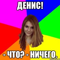 Денис! - Что? - Ничего.