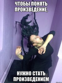 Чтобы понять произведение, Нужно стать произведением