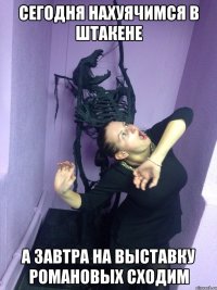 Сегодня нахуячимся в штакене А завтра на выставку романовых сходим