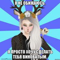 я не обижаюсь, я просто хочу сделать тебя виноватым.