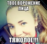 ТВОЕ ВОРОЖЕНИЕ ЛИЦА ТЯЖОЛОЕ!!!