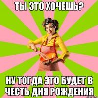 Ты это хочешь? Ну тогда это будет в честь дня рождения