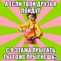 а если твои друзья пойдут с 9 этажа прыгать ты тоже прыгнешь?
