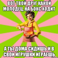 Вот твой друг какой молодец, на бокс ходит А ты дома сидишь и в свои игрушки играешь