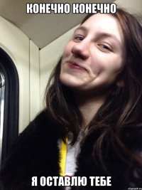 КОНЕЧНО КОНЕЧНО Я ОСТАВЛЮ ТЕБЕ