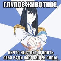 Глупое животное, Ничто не стоит оголить себя ради НАСТОЯЩЕЙ СИЛЫ.