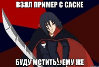 Взял пример с Саске Буду мстить... Ему же