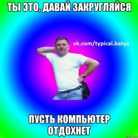 ты это, давай закругляйся Пусть компьютер отдохнет