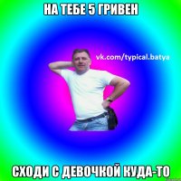На тебе 5 гривен Сходи с девочкой куда-то