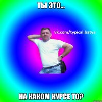 Ты это... На каком курсе то?