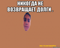 Никогда не возвращает долги . 
