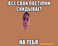 Все свои поступки скидывает на тебя.