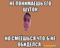 Не понимаешь его шуток но смеёшься что-б не обиделся .