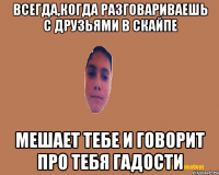 Всегда,когда разговариваешь с друзьями в скайпе мешает тебе и говорит про тебя гадости