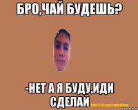 Бро,чай будешь? -Нет А я буду,иди сделай